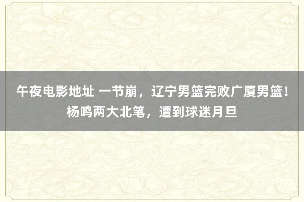 午夜电影地址 一节崩，辽宁男篮完败广厦男篮！杨鸣两大北笔，遭到球迷月旦