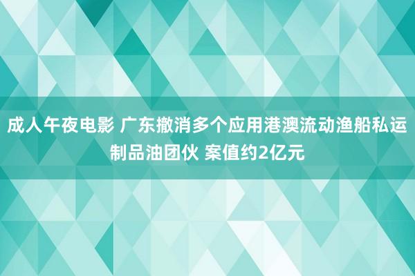 成人午夜电影 广东撤消多个应用港澳流动渔船私运制品油团伙 案值约2亿元