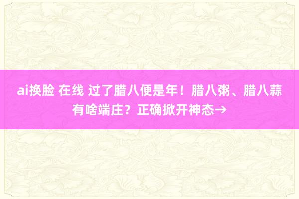 ai换脸 在线 过了腊八便是年！腊八粥、腊八蒜有啥端庄？正确掀开神态→