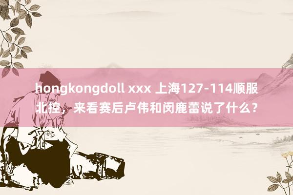 hongkongdoll xxx 上海127-114顺服北控，来看赛后卢伟和闵鹿蕾说了什么？