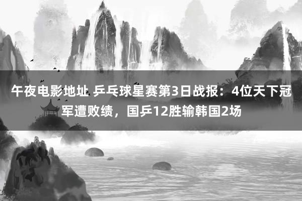 午夜电影地址 乒乓球星赛第3日战报：4位天下冠军遭败绩，国乒12胜输韩国2场