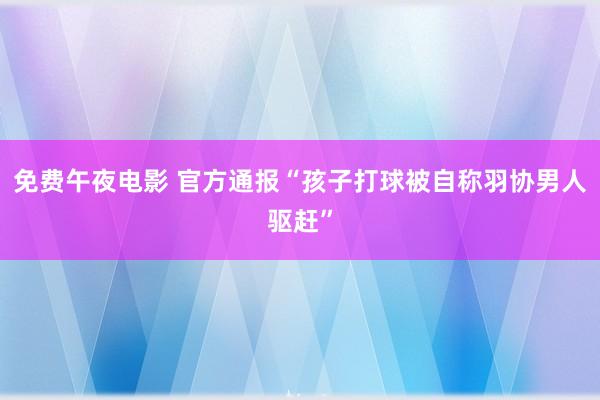 免费午夜电影 官方通报“孩子打球被自称羽协男人驱赶”