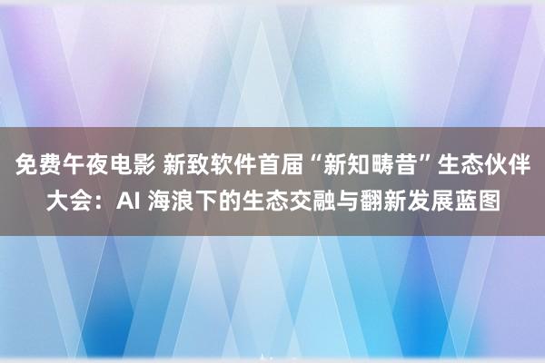 免费午夜电影 新致软件首届“新知畴昔”生态伙伴大会：AI 海浪下的生态交融与翻新发展蓝图