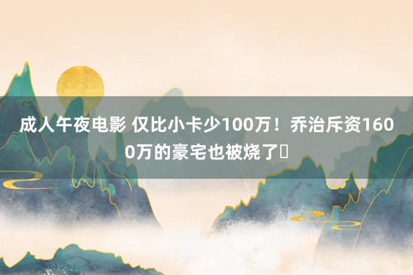 成人午夜电影 仅比小卡少100万！乔治斥资1600万的豪宅也被烧了️