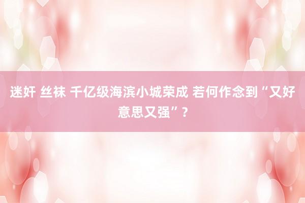 迷奸 丝袜 千亿级海滨小城荣成 若何作念到“又好意思又强”？