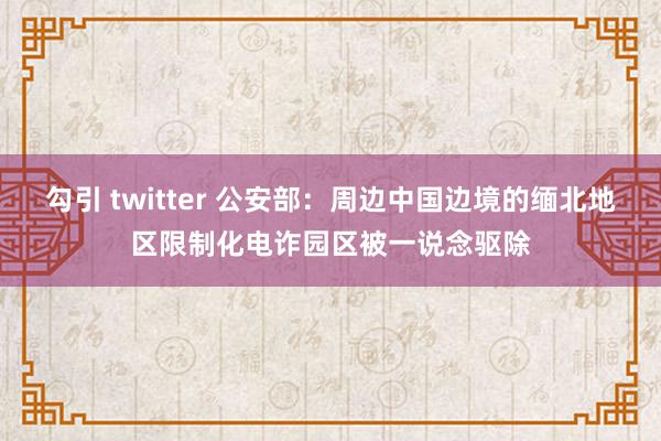 勾引 twitter 公安部：周边中国边境的缅北地区限制化电诈园区被一说念驱除