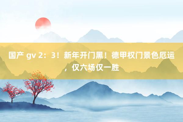 国产 gv 2：3！新年开门黑！德甲权门景色厄运，仅六场仅一胜