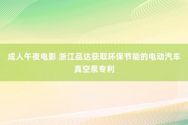 成人午夜电影 浙江品达获取环保节能的电动汽车真空泵专利