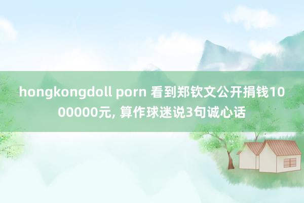 hongkongdoll porn 看到郑钦文公开捐钱1000000元， 算作球迷说3句诚心话