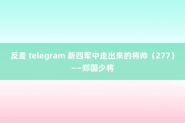 反差 telegram 新四军中走出来的将帅（277）——郑国少将