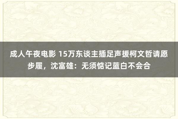 成人午夜电影 15万东谈主插足声援柯文哲请愿步履，沈富雄：无须惦记蓝白不会合