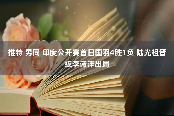 推特 男同 印度公开赛首日国羽4胜1负 陆光祖晋级李诗沣出局