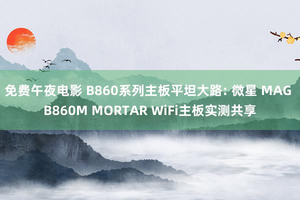 免费午夜电影 B860系列主板平坦大路: 微星 MAG B860M MORTAR WiFi主板实测共享