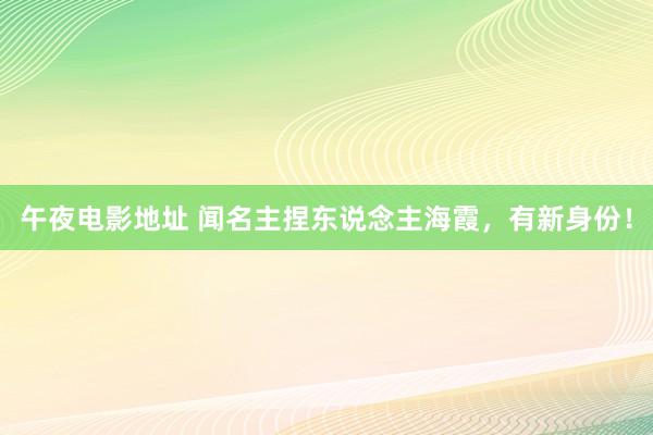 午夜电影地址 闻名主捏东说念主海霞，有新身份！